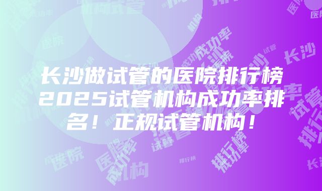 长沙做试管的医院排行榜2025试管机构成功率排名！正规试管机构！