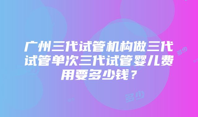 广州三代试管机构做三代试管单次三代试管婴儿费用要多少钱？