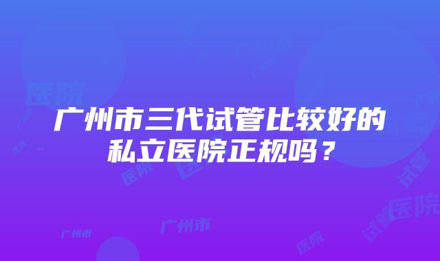 广州市三代试管比较好的私立医院正规吗？