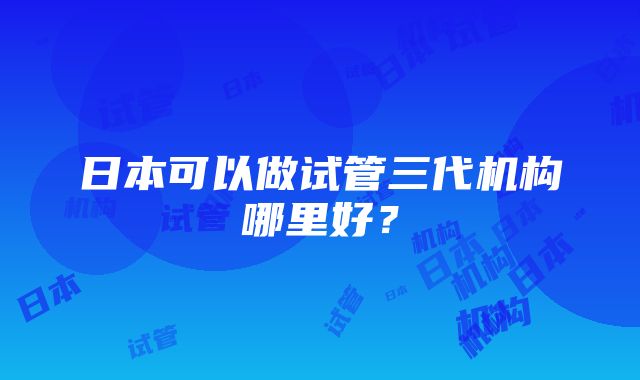 日本可以做试管三代机构哪里好？