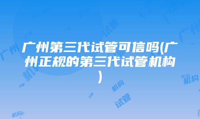 广州第三代试管可信吗(广州正规的第三代试管机构)