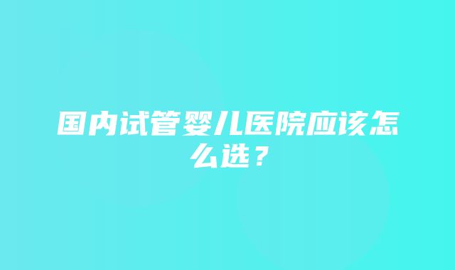 国内试管婴儿医院应该怎么选？