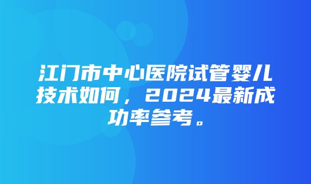 江门市中心医院试管婴儿技术如何，2024最新成功率参考。