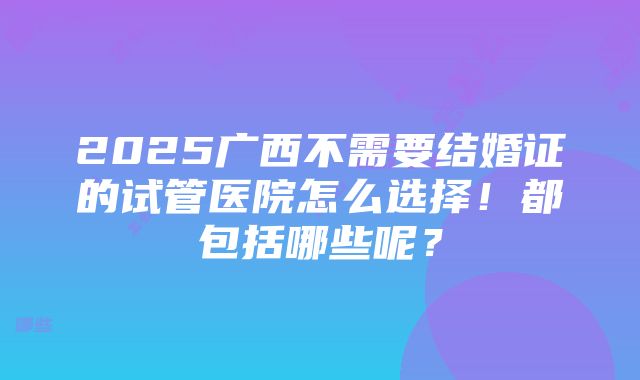 2025广西不需要结婚证的试管医院怎么选择！都包括哪些呢？