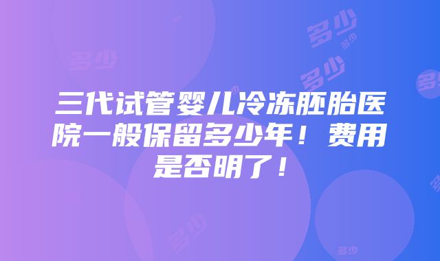 三代试管婴儿冷冻胚胎医院一般保留多少年！费用是否明了！