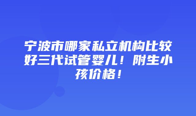 宁波市哪家私立机构比较好三代试管婴儿！附生小孩价格！