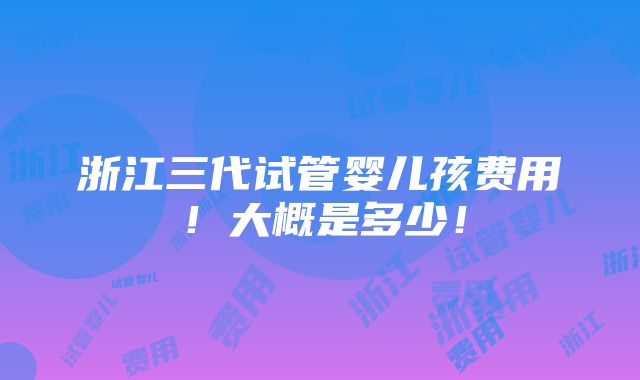 浙江三代试管婴儿孩费用！大概是多少！