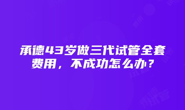 承德43岁做三代试管全套费用，不成功怎么办？