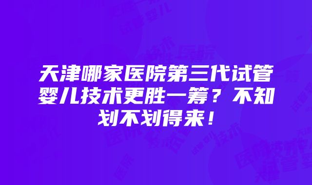 天津哪家医院第三代试管婴儿技术更胜一筹？不知划不划得来！