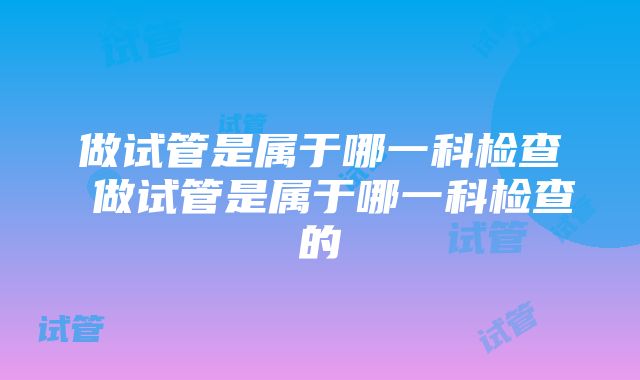 做试管是属于哪一科检查 做试管是属于哪一科检查的