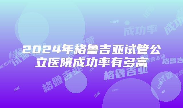 2024年格鲁吉亚试管公立医院成功率有多高