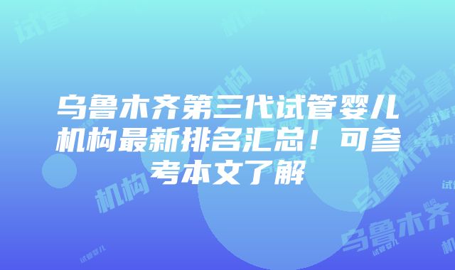 乌鲁木齐第三代试管婴儿机构最新排名汇总！可参考本文了解