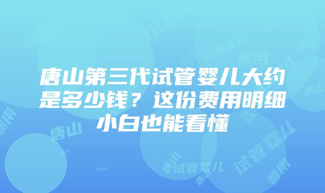 唐山第三代试管婴儿大约是多少钱？这份费用明细小白也能看懂