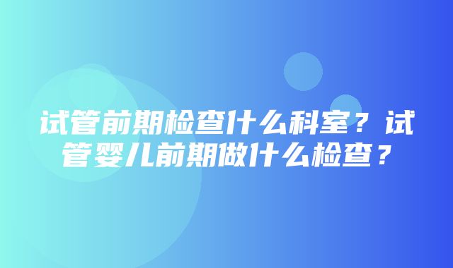 试管前期检查什么科室？试管婴儿前期做什么检查？