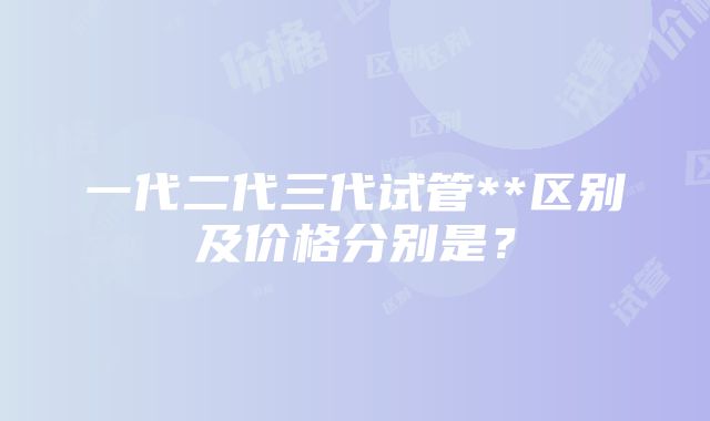 一代二代三代试管**区别及价格分别是？