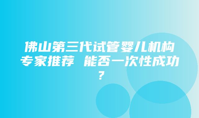 佛山第三代试管婴儿机构专家推荐 能否一次性成功？