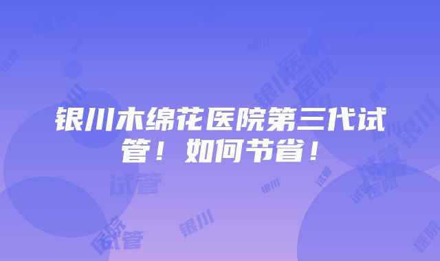 银川木绵花医院第三代试管！如何节省！