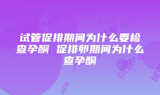 试管促排期间为什么要检查孕酮 促排卵期间为什么查孕酮