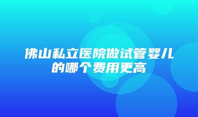 佛山私立医院做试管婴儿的哪个费用更高