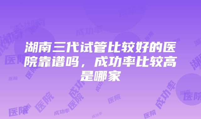 湖南三代试管比较好的医院靠谱吗，成功率比较高是哪家