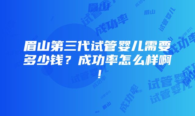 眉山第三代试管婴儿需要多少钱？成功率怎么样啊！