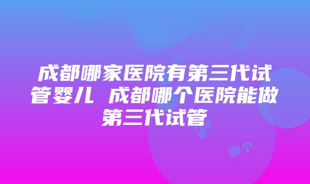 成都哪家医院有第三代试管婴儿 成都哪个医院能做第三代试管