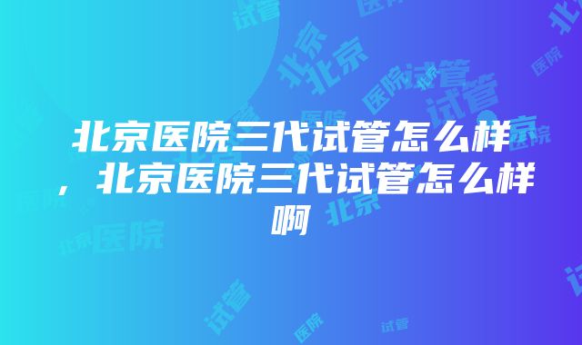 北京医院三代试管怎么样，北京医院三代试管怎么样啊