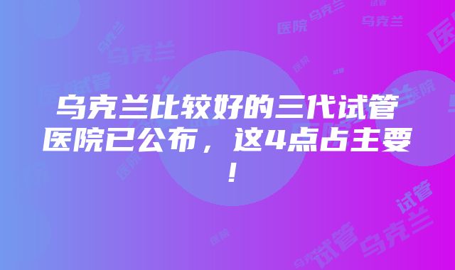 乌克兰比较好的三代试管医院已公布，这4点占主要！