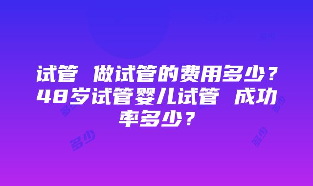 试管 做试管的费用多少？48岁试管婴儿试管 成功率多少？