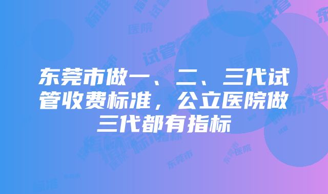 东莞市做一、二、三代试管收费标准，公立医院做三代都有指标