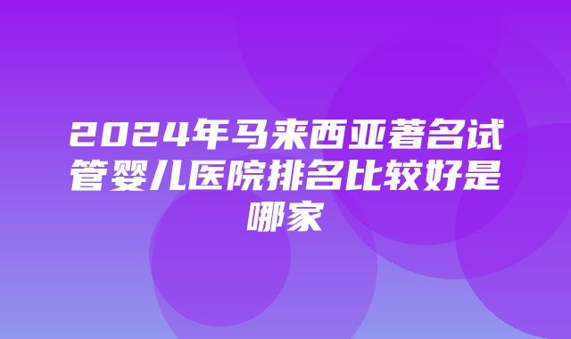 2024年马来西亚著名试管婴儿医院排名比较好是哪家