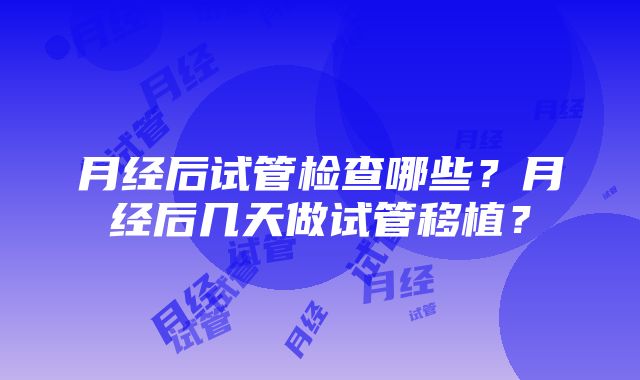 月经后试管检查哪些？月经后几天做试管移植？