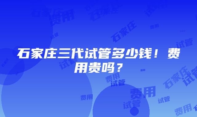 石家庄三代试管多少钱！费用贵吗？