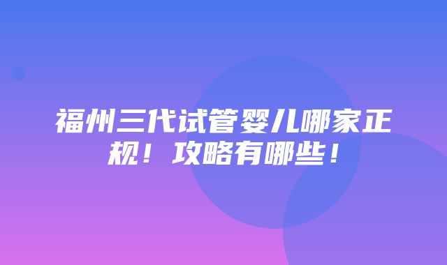 福州三代试管婴儿哪家正规！攻略有哪些！