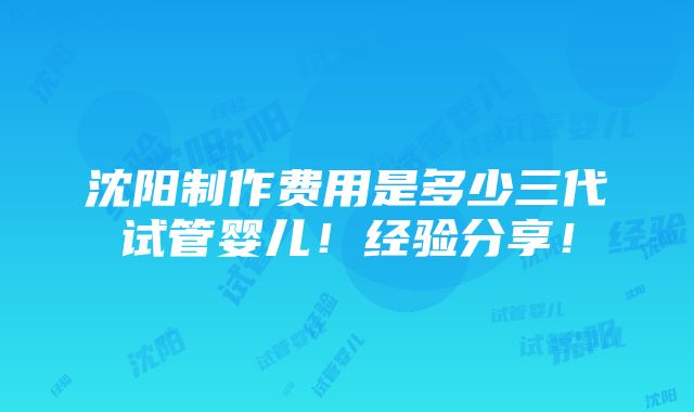 沈阳制作费用是多少三代试管婴儿！经验分享！