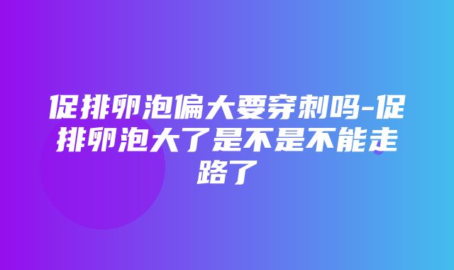 促排卵泡偏大要穿刺吗-促排卵泡大了是不是不能走路了