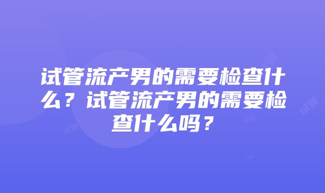 试管流产男的需要检查什么？试管流产男的需要检查什么吗？