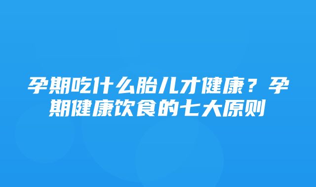 孕期吃什么胎儿才健康？孕期健康饮食的七大原则