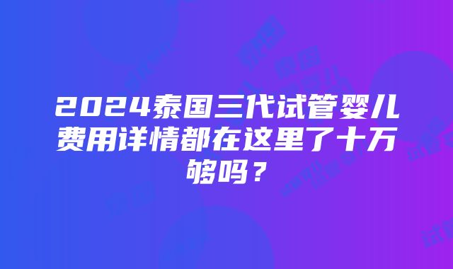 2024泰国三代试管婴儿费用详情都在这里了十万够吗？