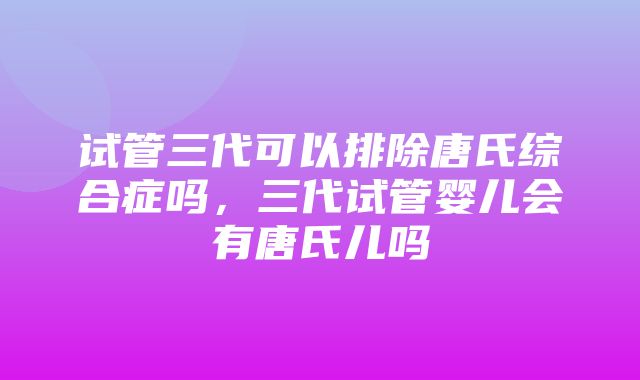 试管三代可以排除唐氏综合症吗，三代试管婴儿会有唐氏儿吗