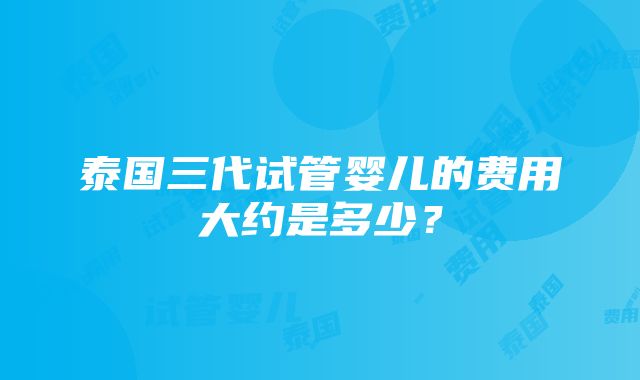 泰国三代试管婴儿的费用大约是多少？