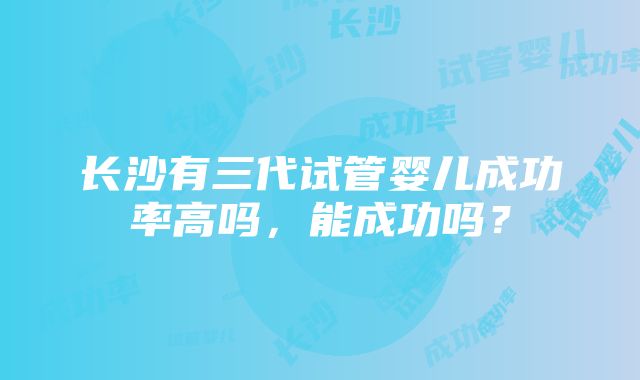 长沙有三代试管婴儿成功率高吗，能成功吗？