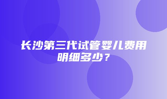 长沙第三代试管婴儿费用明细多少？