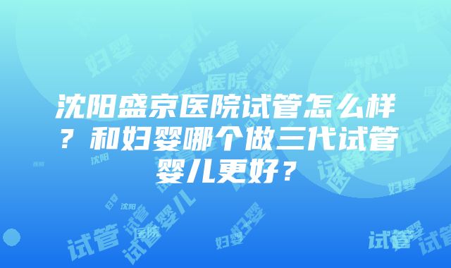 沈阳盛京医院试管怎么样？和妇婴哪个做三代试管婴儿更好？