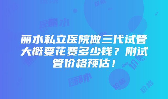 丽水私立医院做三代试管大概要花费多少钱？附试管价格预估！