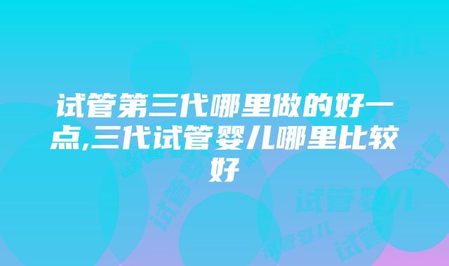 试管第三代哪里做的好一点,三代试管婴儿哪里比较好