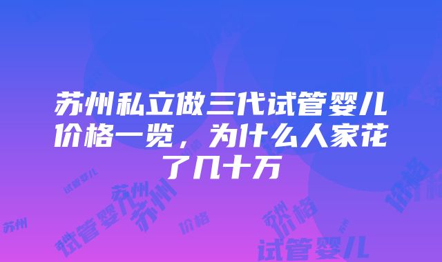 苏州私立做三代试管婴儿价格一览，为什么人家花了几十万