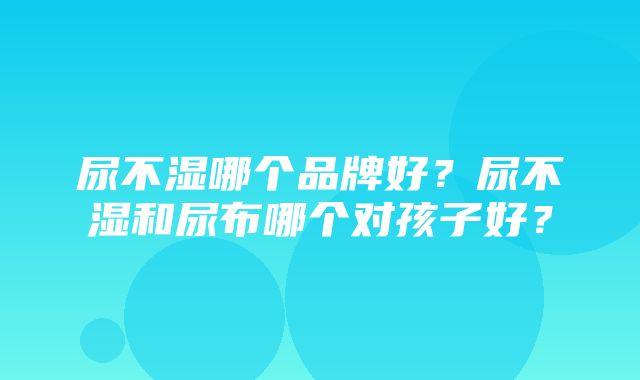 尿不湿哪个品牌好？尿不湿和尿布哪个对孩子好？