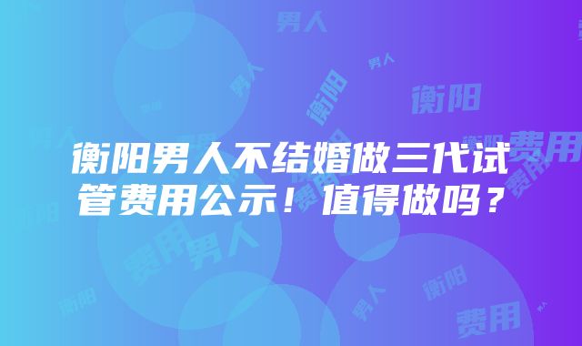 衡阳男人不结婚做三代试管费用公示！值得做吗？