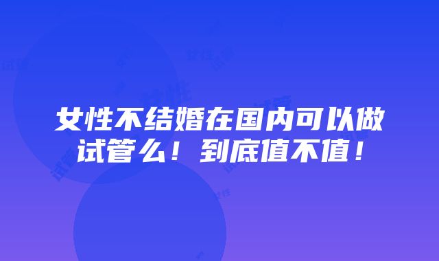 女性不结婚在国内可以做试管么！到底值不值！